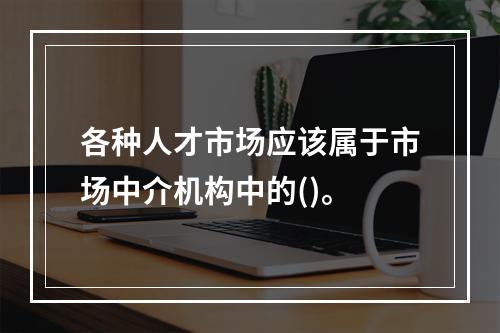 各种人才市场应该属于市场中介机构中的()。