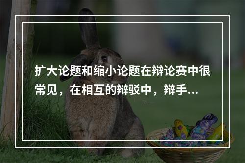 扩大论题和缩小论题在辩论赛中很常见，在相互的辩驳中，辩手们常