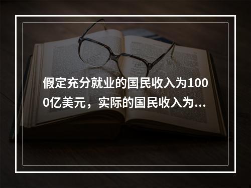 假定充分就业的国民收入为1000亿美元，实际的国民收入为95