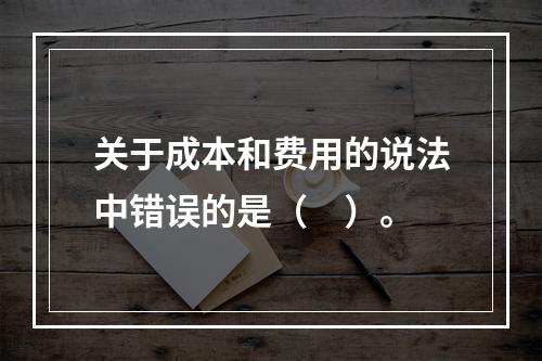 关于成本和费用的说法中错误的是（　）。