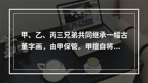 甲、乙、丙三兄弟共同继承一幅古董字画，由甲保管。甲擅自将该画