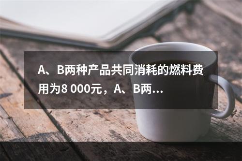 A、B两种产品共同消耗的燃料费用为8 000元，A、B两种产