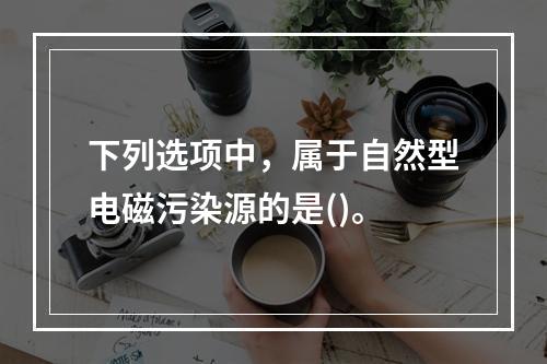 下列选项中，属于自然型电磁污染源的是()。