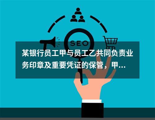 某银行员工甲与员工乙共同负责业务印章及重要凭证的保管，甲保管