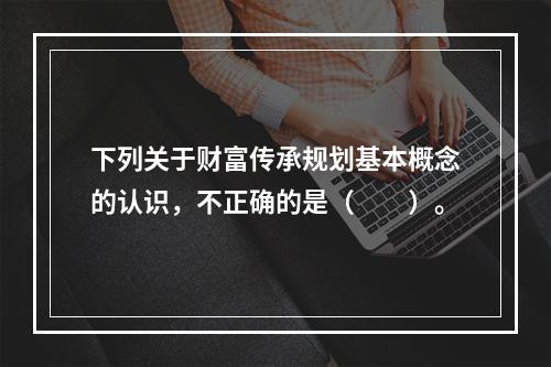 下列关于财富传承规划基本概念的认识，不正确的是（　　）。