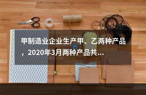 甲制造业企业生产甲、乙两种产品，2020年3月两种产品共同耗