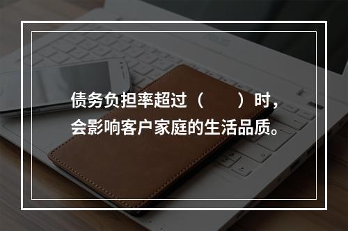 债务负担率超过（　　）时，会影响客户家庭的生活品质。