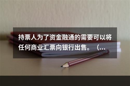 持票人为了资金融通的需要可以将任何商业汇票向银行出售。（　　