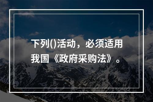 下列()活动，必须适用我国《政府采购法》。