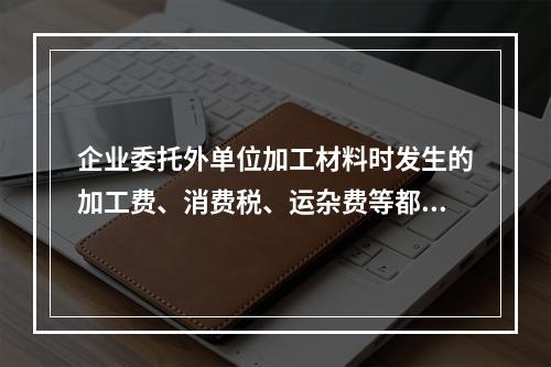 企业委托外单位加工材料时发生的加工费、消费税、运杂费等都应该