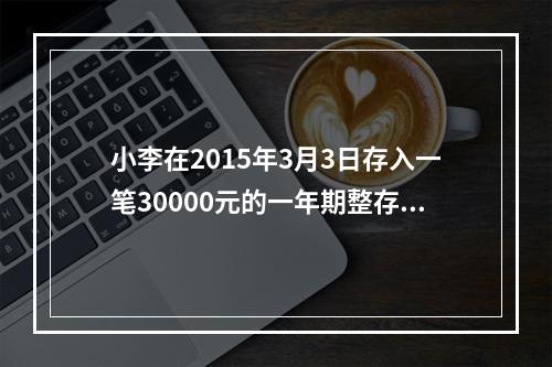 小李在2015年3月3日存入一笔30000元的一年期整存整取