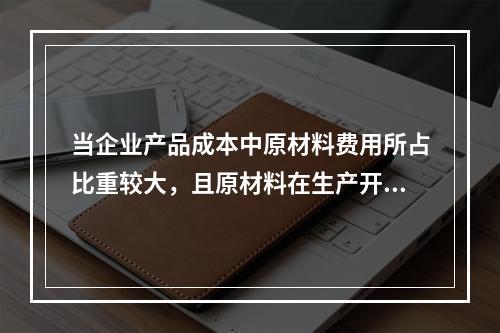 当企业产品成本中原材料费用所占比重较大，且原材料在生产开始时