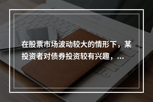 在股票市场波动较大的情形下，某投资者对债券投资较有兴趣，为此