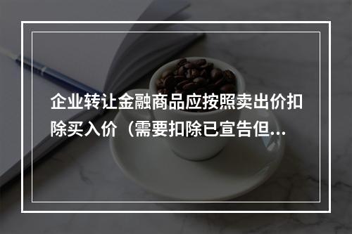 企业转让金融商品应按照卖出价扣除买入价（需要扣除已宣告但尚未