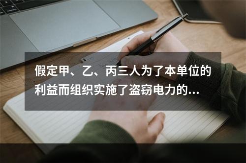 假定甲、乙、丙三人为了本单位的利益而组织实施了盗窃电力的行为