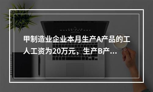 甲制造业企业本月生产A产品的工人工资为20万元，生产B产品的