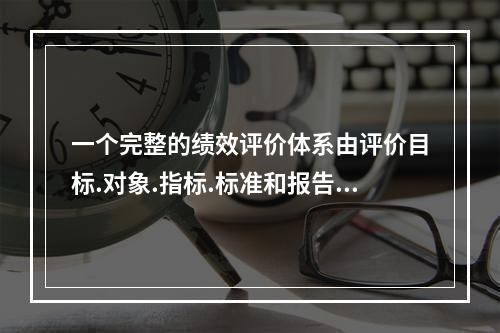 一个完整的绩效评价体系由评价目标.对象.指标.标准和报告几个