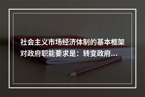 社会主义市场经济体制的基本框架对政府职能要求是：转变政府管理