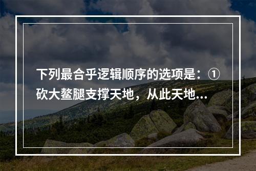 下列最合乎逻辑顺序的选项是：①砍大鳌腿支撑天地，从此天地就永