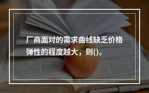 厂商面对的需求曲线缺乏价格弹性的程度越大，则()。