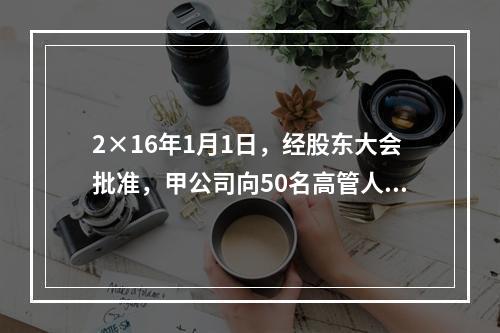 2×16年1月1日，经股东大会批准，甲公司向50名高管人员每