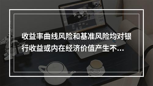 收益率曲线风险和基准风险均对银行收益或内在经济价值产生不利影