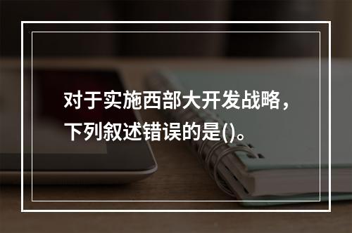 对于实施西部大开发战略，下列叙述错误的是()。