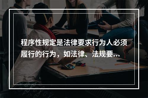 程序性规定是法律要求行为人必须履行的行为，如法律、法规要求所