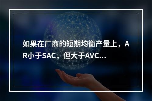 如果在厂商的短期均衡产量上，AR小于SAC，但大于AVC，则