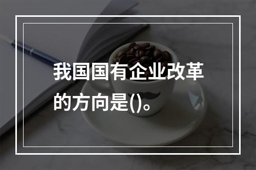 我国国有企业改革的方向是()。