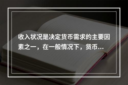 收入状况是决定货币需求的主要因素之一，在一般情况下，货币需求