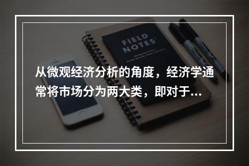 从微观经济分析的角度，经济学通常将市场分为两大类，即对于最终