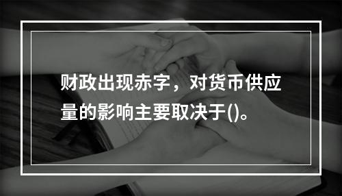 财政出现赤字，对货币供应量的影响主要取决于()。