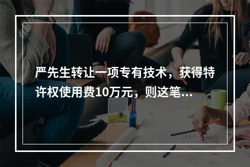 严先生转让一项专有技术，获得特许权使用费10万元，则这笔特许