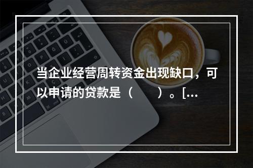 当企业经营周转资金出现缺口，可以申请的贷款是（　　）。[20