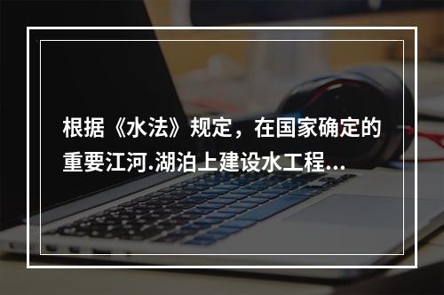 根据《水法》规定，在国家确定的重要江河.湖泊上建设水工程，其