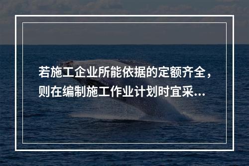 若施工企业所能依据的定额齐全，则在编制施工作业计划时宜采用的