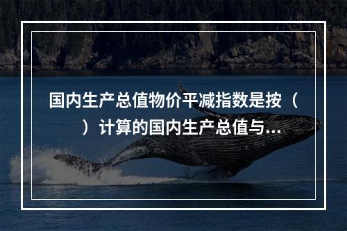 国内生产总值物价平减指数是按（　　）计算的国内生产总值与按基