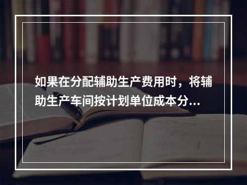 如果在分配辅助生产费用时，将辅助生产车间按计划单位成本分配转