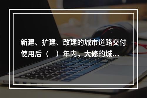 新建、扩建、改建的城市道路交付使用后（　）年内，大修的城市道