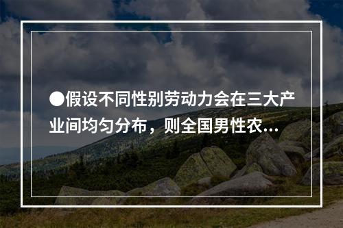 ●假设不同性别劳动力会在三大产业间均匀分布，则全国男性农村外