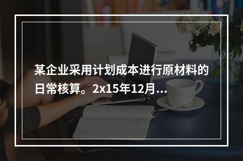 某企业采用计划成本进行原材料的日常核算。2x15年12月初结