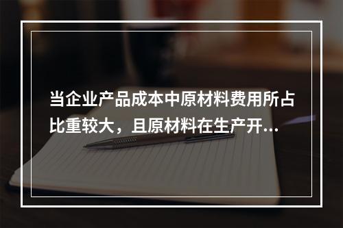 当企业产品成本中原材料费用所占比重较大，且原材料在生产开始时