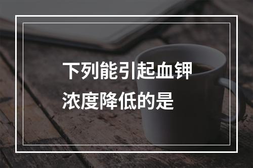 下列能引起血钾浓度降低的是