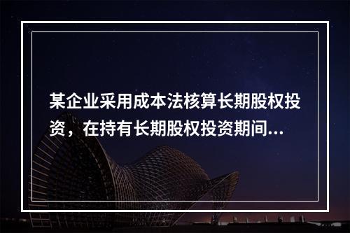 某企业采用成本法核算长期股权投资，在持有长期股权投资期间，被