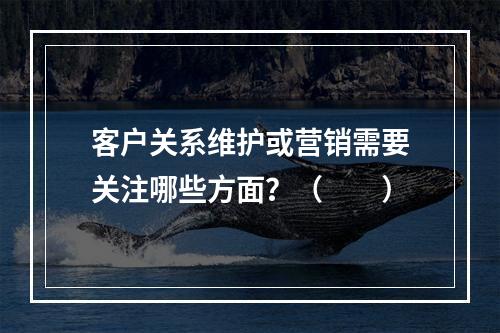 客户关系维护或营销需要关注哪些方面？（　　）