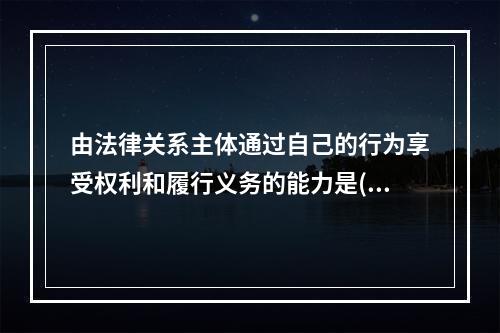 由法律关系主体通过自己的行为享受权利和履行义务的能力是()。