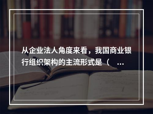 从企业法人角度来看，我国商业银行组织架构的主流形式是（　　）