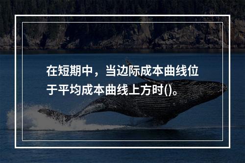 在短期中，当边际成本曲线位于平均成本曲线上方时()。