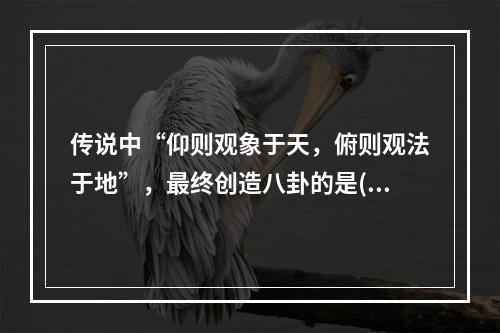 传说中“仰则观象于天，俯则观法于地”，最终创造八卦的是()。